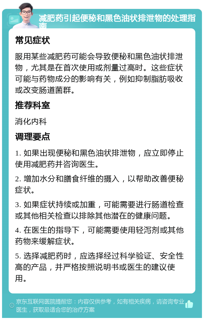 减肥药引起便秘和黑色油状排泄物的处理指南 常见症状 服用某些减肥药可能会导致便秘和黑色油状排泄物，尤其是在首次使用或剂量过高时。这些症状可能与药物成分的影响有关，例如抑制脂肪吸收或改变肠道菌群。 推荐科室 消化内科 调理要点 1. 如果出现便秘和黑色油状排泄物，应立即停止使用减肥药并咨询医生。 2. 增加水分和膳食纤维的摄入，以帮助改善便秘症状。 3. 如果症状持续或加重，可能需要进行肠道检查或其他相关检查以排除其他潜在的健康问题。 4. 在医生的指导下，可能需要使用轻泻剂或其他药物来缓解症状。 5. 选择减肥药时，应选择经过科学验证、安全性高的产品，并严格按照说明书或医生的建议使用。