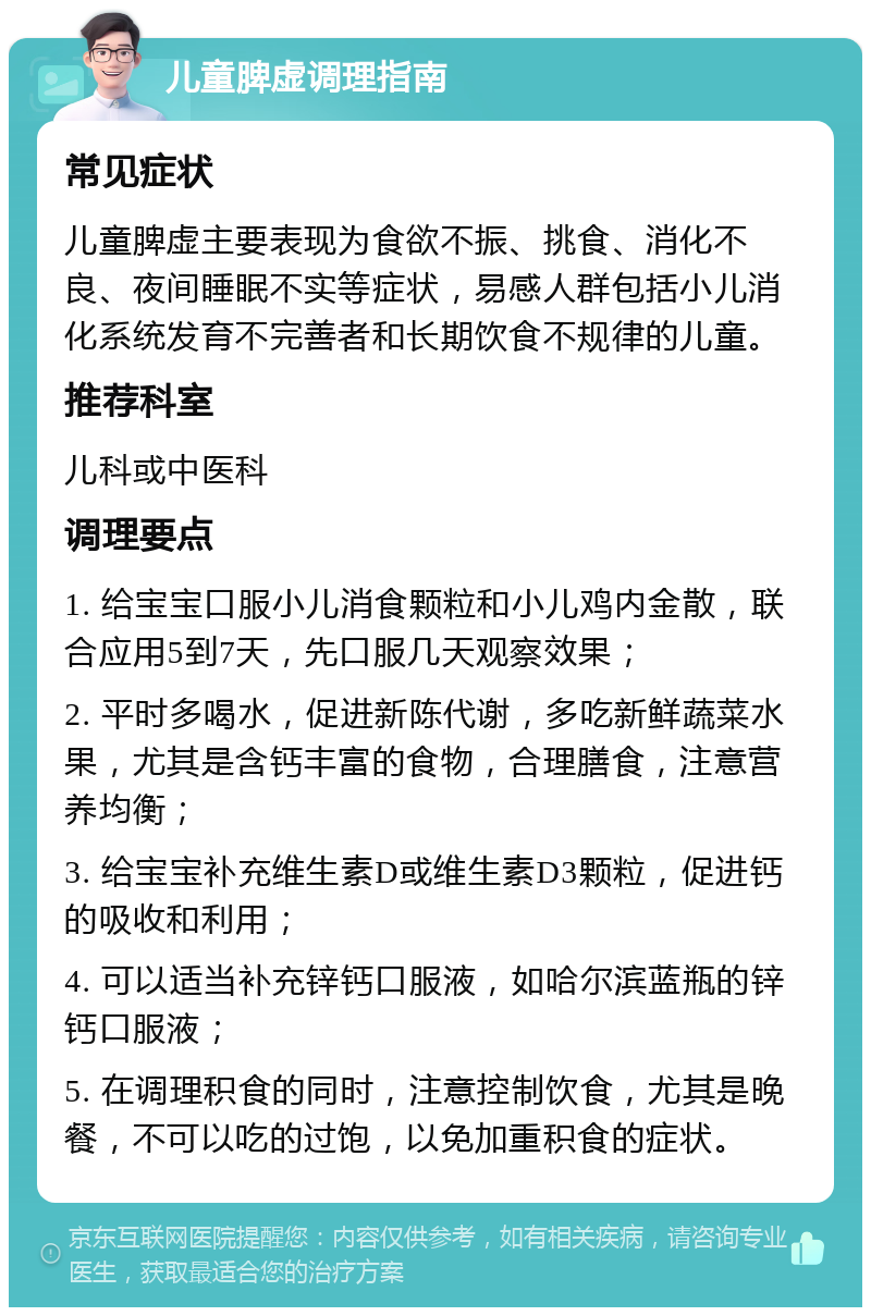 儿童脾虚调理指南 常见症状 儿童脾虚主要表现为食欲不振、挑食、消化不良、夜间睡眠不实等症状，易感人群包括小儿消化系统发育不完善者和长期饮食不规律的儿童。 推荐科室 儿科或中医科 调理要点 1. 给宝宝口服小儿消食颗粒和小儿鸡内金散，联合应用5到7天，先口服几天观察效果； 2. 平时多喝水，促进新陈代谢，多吃新鲜蔬菜水果，尤其是含钙丰富的食物，合理膳食，注意营养均衡； 3. 给宝宝补充维生素D或维生素D3颗粒，促进钙的吸收和利用； 4. 可以适当补充锌钙口服液，如哈尔滨蓝瓶的锌钙口服液； 5. 在调理积食的同时，注意控制饮食，尤其是晚餐，不可以吃的过饱，以免加重积食的症状。