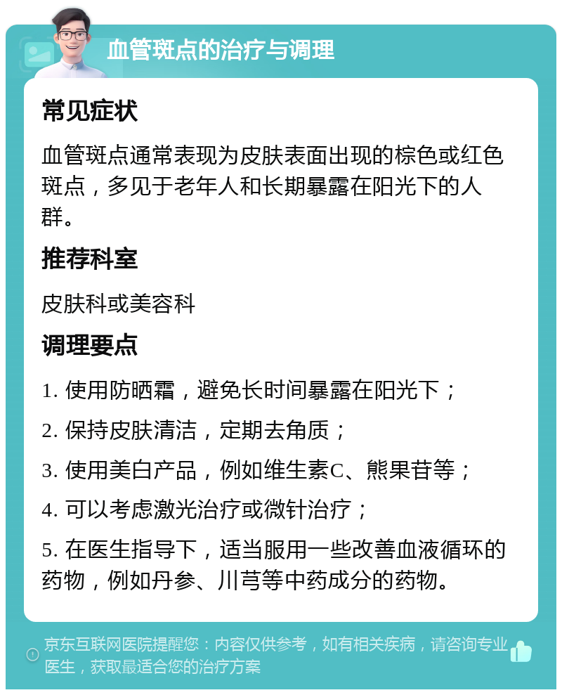 血管斑点的治疗与调理 常见症状 血管斑点通常表现为皮肤表面出现的棕色或红色斑点，多见于老年人和长期暴露在阳光下的人群。 推荐科室 皮肤科或美容科 调理要点 1. 使用防晒霜，避免长时间暴露在阳光下； 2. 保持皮肤清洁，定期去角质； 3. 使用美白产品，例如维生素C、熊果苷等； 4. 可以考虑激光治疗或微针治疗； 5. 在医生指导下，适当服用一些改善血液循环的药物，例如丹参、川芎等中药成分的药物。