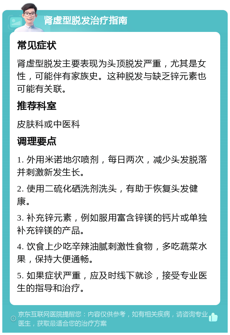 肾虚型脱发治疗指南 常见症状 肾虚型脱发主要表现为头顶脱发严重，尤其是女性，可能伴有家族史。这种脱发与缺乏锌元素也可能有关联。 推荐科室 皮肤科或中医科 调理要点 1. 外用米诺地尔喷剂，每日两次，减少头发脱落并刺激新发生长。 2. 使用二硫化硒洗剂洗头，有助于恢复头发健康。 3. 补充锌元素，例如服用富含锌镁的钙片或单独补充锌镁的产品。 4. 饮食上少吃辛辣油腻刺激性食物，多吃蔬菜水果，保持大便通畅。 5. 如果症状严重，应及时线下就诊，接受专业医生的指导和治疗。