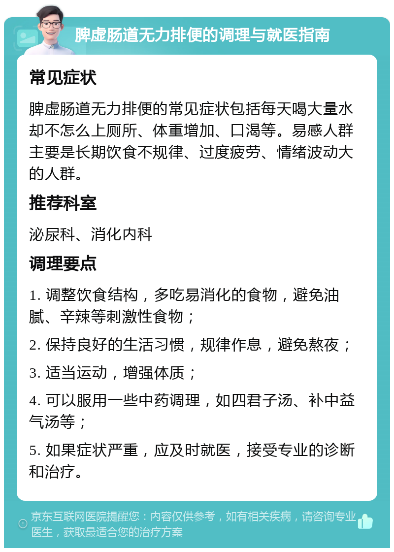 脾虚肠道无力排便的调理与就医指南 常见症状 脾虚肠道无力排便的常见症状包括每天喝大量水却不怎么上厕所、体重增加、口渴等。易感人群主要是长期饮食不规律、过度疲劳、情绪波动大的人群。 推荐科室 泌尿科、消化内科 调理要点 1. 调整饮食结构，多吃易消化的食物，避免油腻、辛辣等刺激性食物； 2. 保持良好的生活习惯，规律作息，避免熬夜； 3. 适当运动，增强体质； 4. 可以服用一些中药调理，如四君子汤、补中益气汤等； 5. 如果症状严重，应及时就医，接受专业的诊断和治疗。