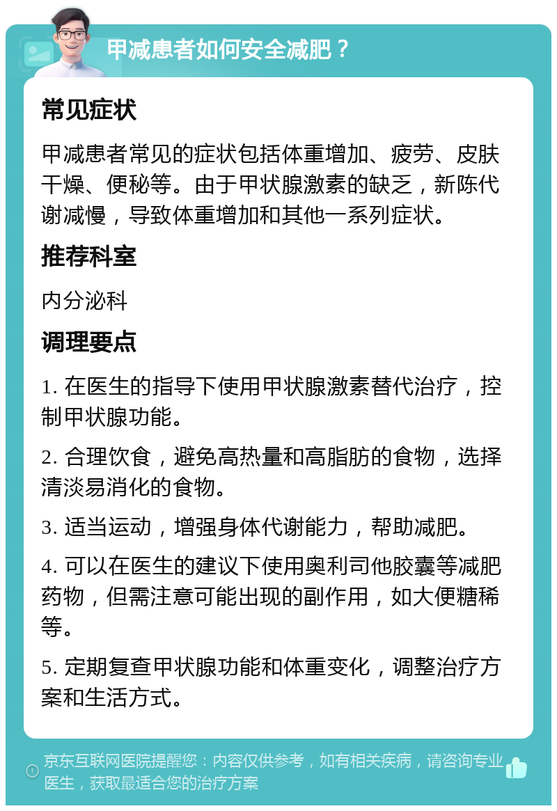 甲减患者如何安全减肥？ 常见症状 甲减患者常见的症状包括体重增加、疲劳、皮肤干燥、便秘等。由于甲状腺激素的缺乏，新陈代谢减慢，导致体重增加和其他一系列症状。 推荐科室 内分泌科 调理要点 1. 在医生的指导下使用甲状腺激素替代治疗，控制甲状腺功能。 2. 合理饮食，避免高热量和高脂肪的食物，选择清淡易消化的食物。 3. 适当运动，增强身体代谢能力，帮助减肥。 4. 可以在医生的建议下使用奥利司他胶囊等减肥药物，但需注意可能出现的副作用，如大便糖稀等。 5. 定期复查甲状腺功能和体重变化，调整治疗方案和生活方式。