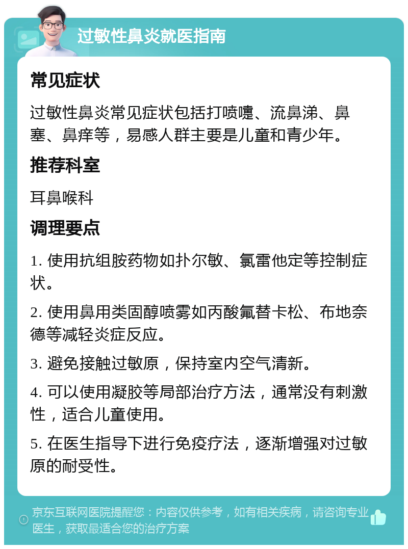 过敏性鼻炎就医指南 常见症状 过敏性鼻炎常见症状包括打喷嚏、流鼻涕、鼻塞、鼻痒等，易感人群主要是儿童和青少年。 推荐科室 耳鼻喉科 调理要点 1. 使用抗组胺药物如扑尔敏、氯雷他定等控制症状。 2. 使用鼻用类固醇喷雾如丙酸氟替卡松、布地奈德等减轻炎症反应。 3. 避免接触过敏原，保持室内空气清新。 4. 可以使用凝胶等局部治疗方法，通常没有刺激性，适合儿童使用。 5. 在医生指导下进行免疫疗法，逐渐增强对过敏原的耐受性。