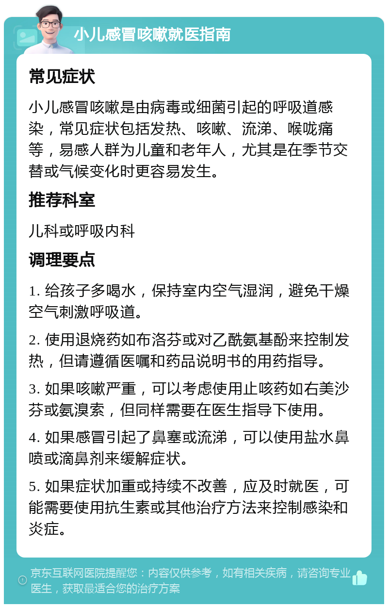 小儿感冒咳嗽就医指南 常见症状 小儿感冒咳嗽是由病毒或细菌引起的呼吸道感染，常见症状包括发热、咳嗽、流涕、喉咙痛等，易感人群为儿童和老年人，尤其是在季节交替或气候变化时更容易发生。 推荐科室 儿科或呼吸内科 调理要点 1. 给孩子多喝水，保持室内空气湿润，避免干燥空气刺激呼吸道。 2. 使用退烧药如布洛芬或对乙酰氨基酚来控制发热，但请遵循医嘱和药品说明书的用药指导。 3. 如果咳嗽严重，可以考虑使用止咳药如右美沙芬或氨溴索，但同样需要在医生指导下使用。 4. 如果感冒引起了鼻塞或流涕，可以使用盐水鼻喷或滴鼻剂来缓解症状。 5. 如果症状加重或持续不改善，应及时就医，可能需要使用抗生素或其他治疗方法来控制感染和炎症。