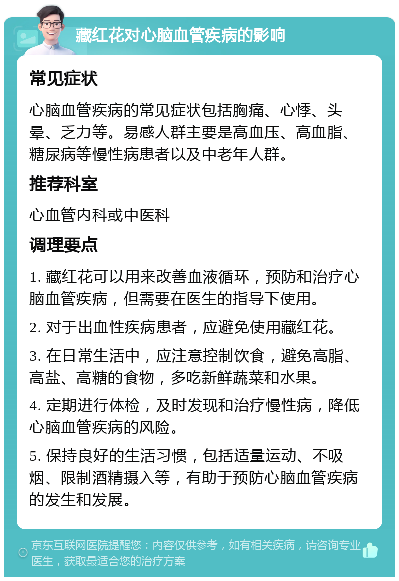 藏红花对心脑血管疾病的影响 常见症状 心脑血管疾病的常见症状包括胸痛、心悸、头晕、乏力等。易感人群主要是高血压、高血脂、糖尿病等慢性病患者以及中老年人群。 推荐科室 心血管内科或中医科 调理要点 1. 藏红花可以用来改善血液循环，预防和治疗心脑血管疾病，但需要在医生的指导下使用。 2. 对于出血性疾病患者，应避免使用藏红花。 3. 在日常生活中，应注意控制饮食，避免高脂、高盐、高糖的食物，多吃新鲜蔬菜和水果。 4. 定期进行体检，及时发现和治疗慢性病，降低心脑血管疾病的风险。 5. 保持良好的生活习惯，包括适量运动、不吸烟、限制酒精摄入等，有助于预防心脑血管疾病的发生和发展。