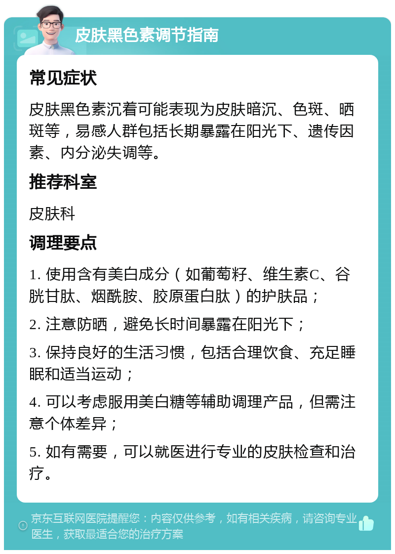 皮肤黑色素调节指南 常见症状 皮肤黑色素沉着可能表现为皮肤暗沉、色斑、晒斑等，易感人群包括长期暴露在阳光下、遗传因素、内分泌失调等。 推荐科室 皮肤科 调理要点 1. 使用含有美白成分（如葡萄籽、维生素C、谷胱甘肽、烟酰胺、胶原蛋白肽）的护肤品； 2. 注意防晒，避免长时间暴露在阳光下； 3. 保持良好的生活习惯，包括合理饮食、充足睡眠和适当运动； 4. 可以考虑服用美白糖等辅助调理产品，但需注意个体差异； 5. 如有需要，可以就医进行专业的皮肤检查和治疗。