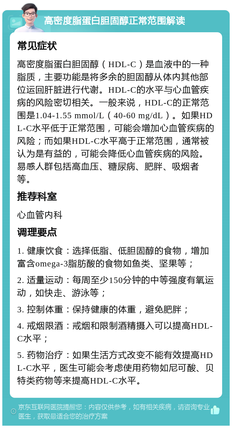 高密度脂蛋白胆固醇正常范围解读 常见症状 高密度脂蛋白胆固醇（HDL-C）是血液中的一种脂质，主要功能是将多余的胆固醇从体内其他部位运回肝脏进行代谢。HDL-C的水平与心血管疾病的风险密切相关。一般来说，HDL-C的正常范围是1.04-1.55 mmol/L（40-60 mg/dL）。如果HDL-C水平低于正常范围，可能会增加心血管疾病的风险；而如果HDL-C水平高于正常范围，通常被认为是有益的，可能会降低心血管疾病的风险。易感人群包括高血压、糖尿病、肥胖、吸烟者等。 推荐科室 心血管内科 调理要点 1. 健康饮食：选择低脂、低胆固醇的食物，增加富含omega-3脂肪酸的食物如鱼类、坚果等； 2. 适量运动：每周至少150分钟的中等强度有氧运动，如快走、游泳等； 3. 控制体重：保持健康的体重，避免肥胖； 4. 戒烟限酒：戒烟和限制酒精摄入可以提高HDL-C水平； 5. 药物治疗：如果生活方式改变不能有效提高HDL-C水平，医生可能会考虑使用药物如尼可酸、贝特类药物等来提高HDL-C水平。