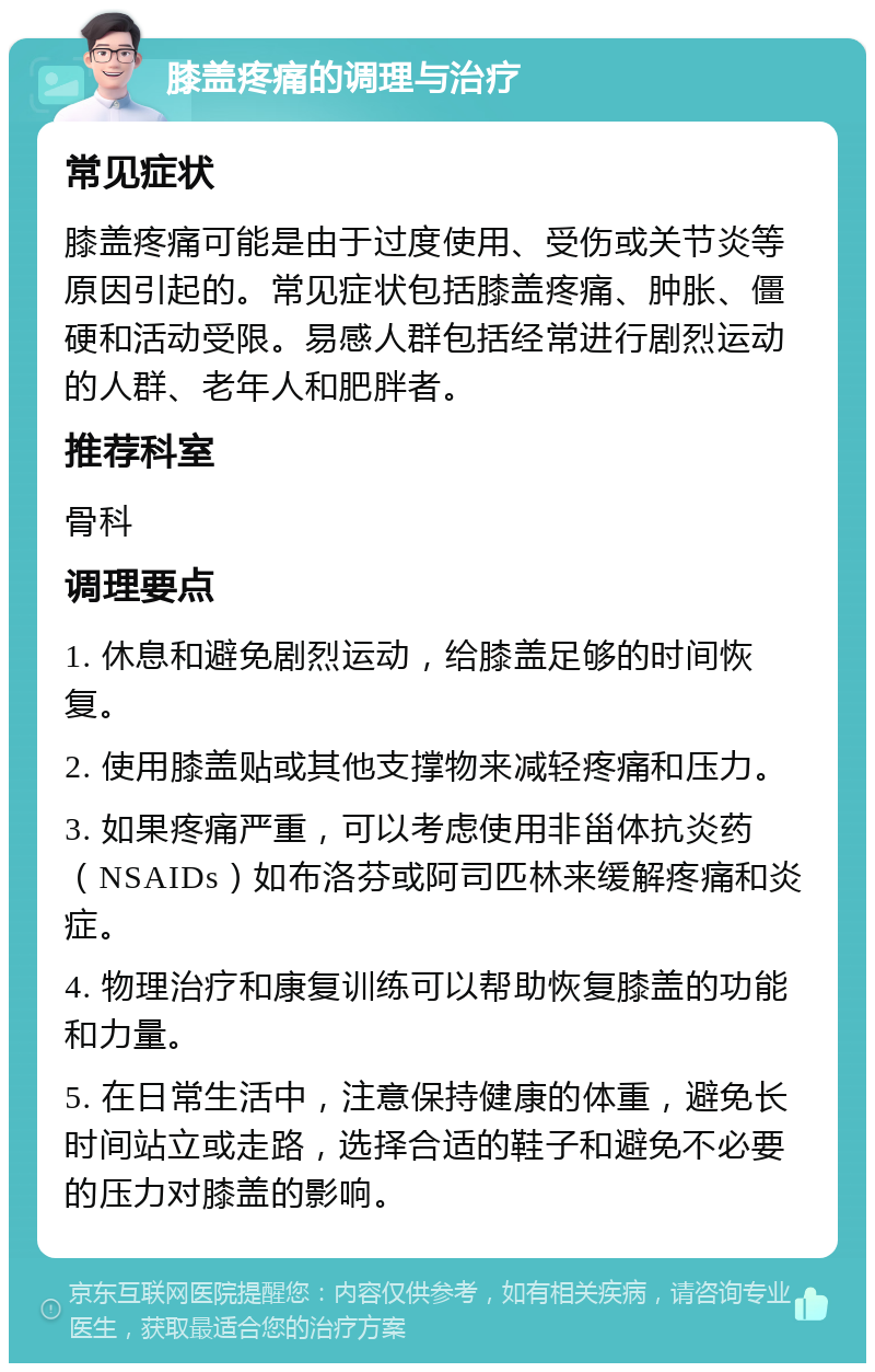 膝盖疼痛的调理与治疗 常见症状 膝盖疼痛可能是由于过度使用、受伤或关节炎等原因引起的。常见症状包括膝盖疼痛、肿胀、僵硬和活动受限。易感人群包括经常进行剧烈运动的人群、老年人和肥胖者。 推荐科室 骨科 调理要点 1. 休息和避免剧烈运动，给膝盖足够的时间恢复。 2. 使用膝盖贴或其他支撑物来减轻疼痛和压力。 3. 如果疼痛严重，可以考虑使用非甾体抗炎药（NSAIDs）如布洛芬或阿司匹林来缓解疼痛和炎症。 4. 物理治疗和康复训练可以帮助恢复膝盖的功能和力量。 5. 在日常生活中，注意保持健康的体重，避免长时间站立或走路，选择合适的鞋子和避免不必要的压力对膝盖的影响。