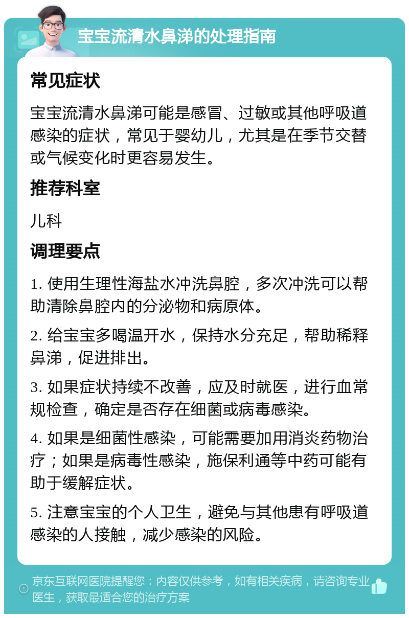 宝宝流清水鼻涕的处理指南 常见症状 宝宝流清水鼻涕可能是感冒、过敏或其他呼吸道感染的症状，常见于婴幼儿，尤其是在季节交替或气候变化时更容易发生。 推荐科室 儿科 调理要点 1. 使用生理性海盐水冲洗鼻腔，多次冲洗可以帮助清除鼻腔内的分泌物和病原体。 2. 给宝宝多喝温开水，保持水分充足，帮助稀释鼻涕，促进排出。 3. 如果症状持续不改善，应及时就医，进行血常规检查，确定是否存在细菌或病毒感染。 4. 如果是细菌性感染，可能需要加用消炎药物治疗；如果是病毒性感染，施保利通等中药可能有助于缓解症状。 5. 注意宝宝的个人卫生，避免与其他患有呼吸道感染的人接触，减少感染的风险。