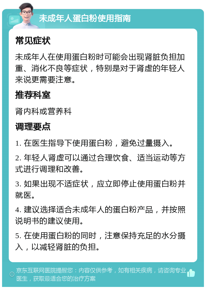 未成年人蛋白粉使用指南 常见症状 未成年人在使用蛋白粉时可能会出现肾脏负担加重、消化不良等症状，特别是对于肾虚的年轻人来说更需要注意。 推荐科室 肾内科或营养科 调理要点 1. 在医生指导下使用蛋白粉，避免过量摄入。 2. 年轻人肾虚可以通过合理饮食、适当运动等方式进行调理和改善。 3. 如果出现不适症状，应立即停止使用蛋白粉并就医。 4. 建议选择适合未成年人的蛋白粉产品，并按照说明书的建议使用。 5. 在使用蛋白粉的同时，注意保持充足的水分摄入，以减轻肾脏的负担。