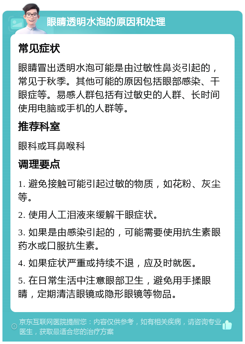 眼睛透明水泡的原因和处理 常见症状 眼睛冒出透明水泡可能是由过敏性鼻炎引起的，常见于秋季。其他可能的原因包括眼部感染、干眼症等。易感人群包括有过敏史的人群、长时间使用电脑或手机的人群等。 推荐科室 眼科或耳鼻喉科 调理要点 1. 避免接触可能引起过敏的物质，如花粉、灰尘等。 2. 使用人工泪液来缓解干眼症状。 3. 如果是由感染引起的，可能需要使用抗生素眼药水或口服抗生素。 4. 如果症状严重或持续不退，应及时就医。 5. 在日常生活中注意眼部卫生，避免用手揉眼睛，定期清洁眼镜或隐形眼镜等物品。