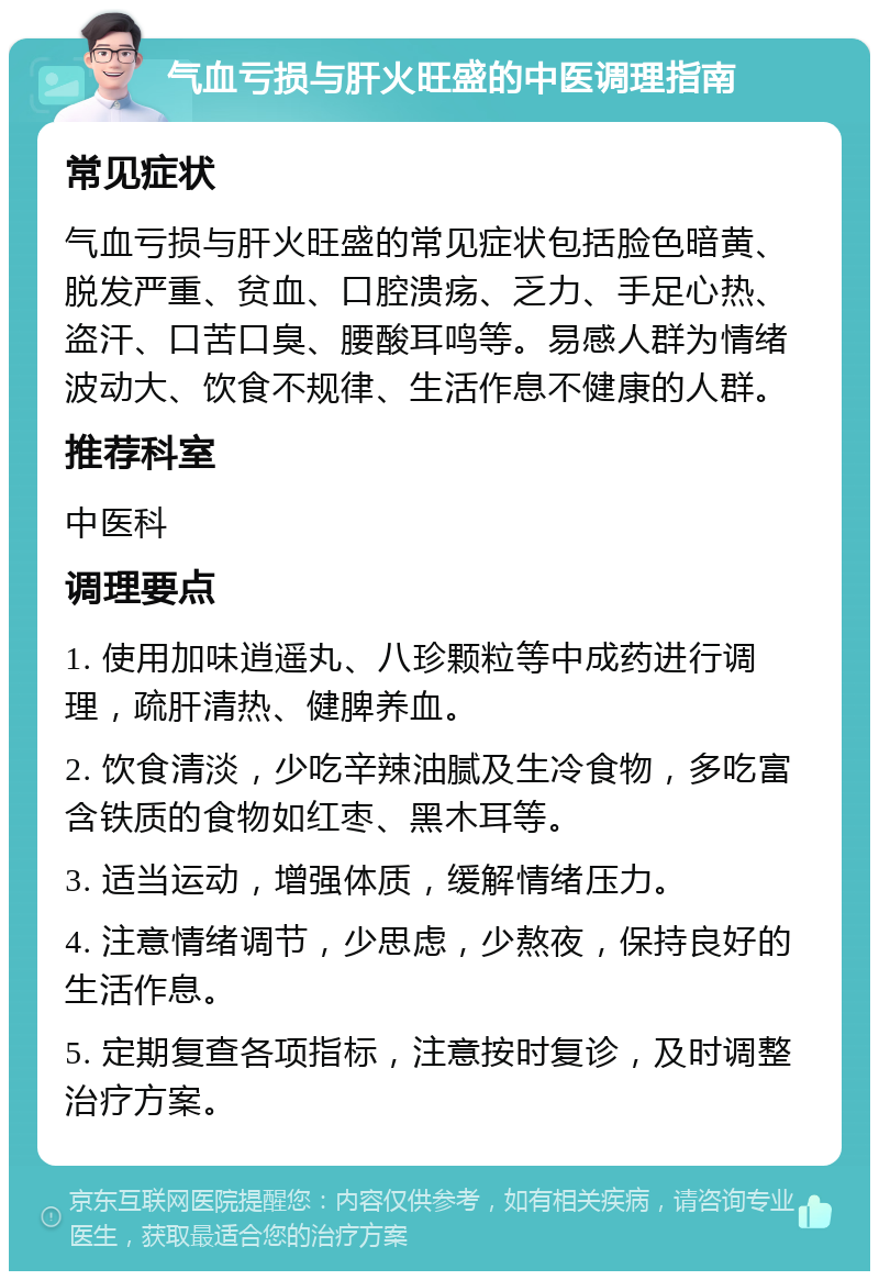 气血亏损与肝火旺盛的中医调理指南 常见症状 气血亏损与肝火旺盛的常见症状包括脸色暗黄、脱发严重、贫血、口腔溃疡、乏力、手足心热、盗汗、口苦口臭、腰酸耳鸣等。易感人群为情绪波动大、饮食不规律、生活作息不健康的人群。 推荐科室 中医科 调理要点 1. 使用加味逍遥丸、八珍颗粒等中成药进行调理，疏肝清热、健脾养血。 2. 饮食清淡，少吃辛辣油腻及生冷食物，多吃富含铁质的食物如红枣、黑木耳等。 3. 适当运动，增强体质，缓解情绪压力。 4. 注意情绪调节，少思虑，少熬夜，保持良好的生活作息。 5. 定期复查各项指标，注意按时复诊，及时调整治疗方案。