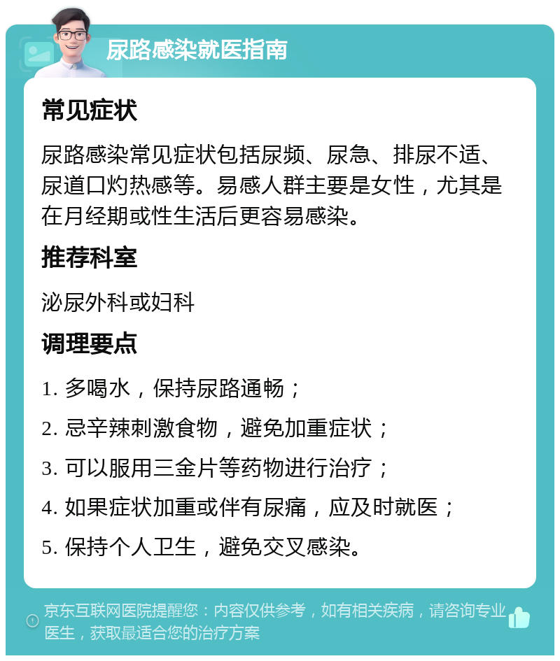 尿路感染就医指南 常见症状 尿路感染常见症状包括尿频、尿急、排尿不适、尿道口灼热感等。易感人群主要是女性，尤其是在月经期或性生活后更容易感染。 推荐科室 泌尿外科或妇科 调理要点 1. 多喝水，保持尿路通畅； 2. 忌辛辣刺激食物，避免加重症状； 3. 可以服用三金片等药物进行治疗； 4. 如果症状加重或伴有尿痛，应及时就医； 5. 保持个人卫生，避免交叉感染。