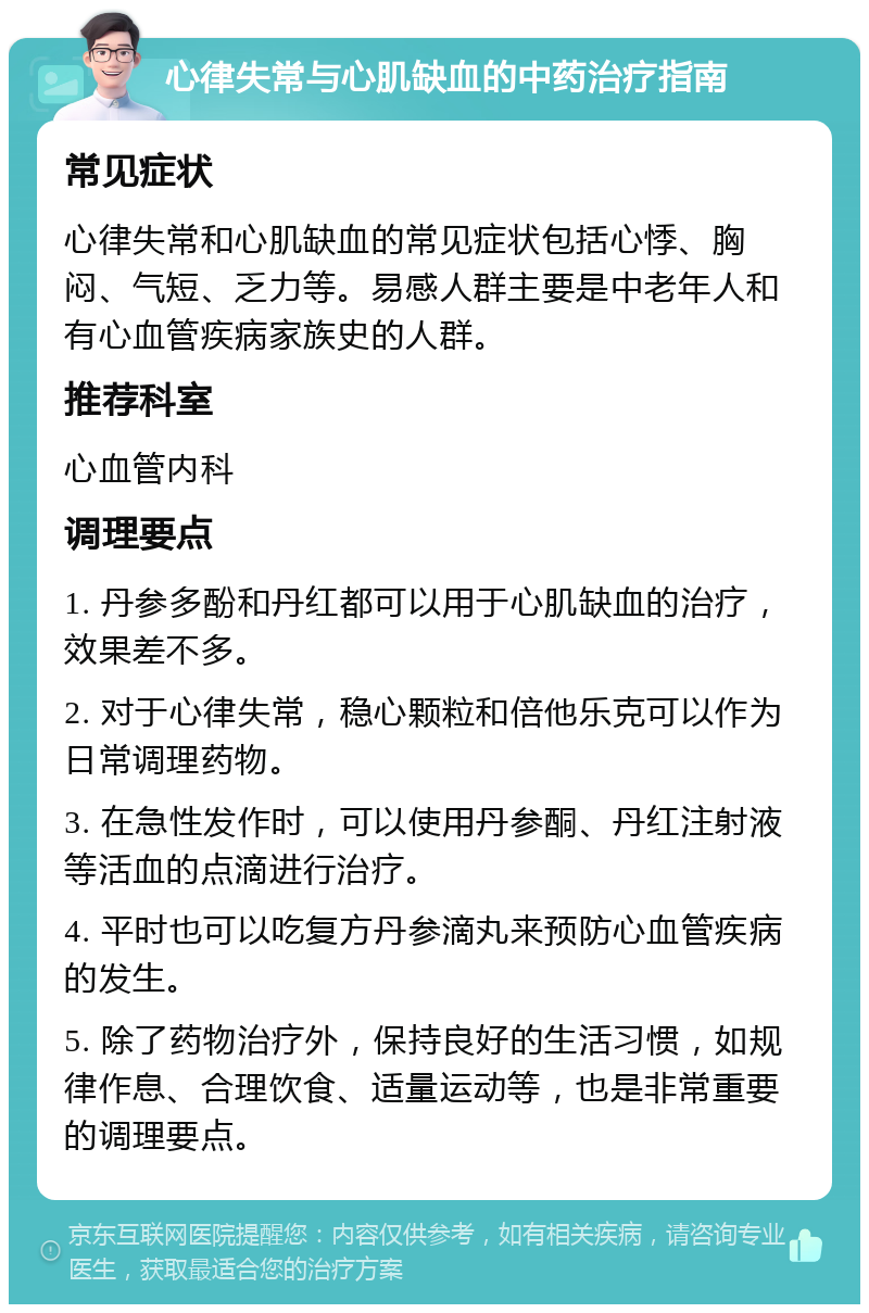 心律失常与心肌缺血的中药治疗指南 常见症状 心律失常和心肌缺血的常见症状包括心悸、胸闷、气短、乏力等。易感人群主要是中老年人和有心血管疾病家族史的人群。 推荐科室 心血管内科 调理要点 1. 丹参多酚和丹红都可以用于心肌缺血的治疗，效果差不多。 2. 对于心律失常，稳心颗粒和倍他乐克可以作为日常调理药物。 3. 在急性发作时，可以使用丹参酮、丹红注射液等活血的点滴进行治疗。 4. 平时也可以吃复方丹参滴丸来预防心血管疾病的发生。 5. 除了药物治疗外，保持良好的生活习惯，如规律作息、合理饮食、适量运动等，也是非常重要的调理要点。