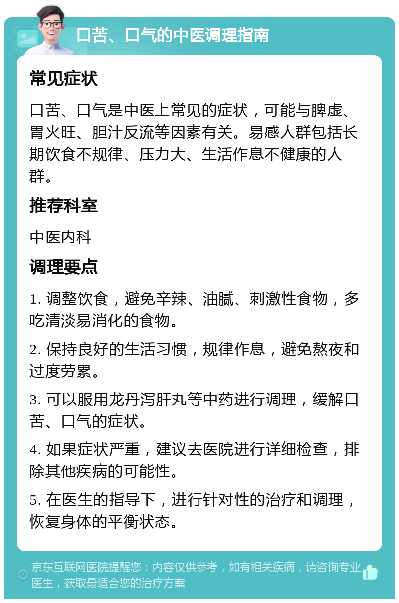 口苦、口气的中医调理指南 常见症状 口苦、口气是中医上常见的症状，可能与脾虚、胃火旺、胆汁反流等因素有关。易感人群包括长期饮食不规律、压力大、生活作息不健康的人群。 推荐科室 中医内科 调理要点 1. 调整饮食，避免辛辣、油腻、刺激性食物，多吃清淡易消化的食物。 2. 保持良好的生活习惯，规律作息，避免熬夜和过度劳累。 3. 可以服用龙丹泻肝丸等中药进行调理，缓解口苦、口气的症状。 4. 如果症状严重，建议去医院进行详细检查，排除其他疾病的可能性。 5. 在医生的指导下，进行针对性的治疗和调理，恢复身体的平衡状态。