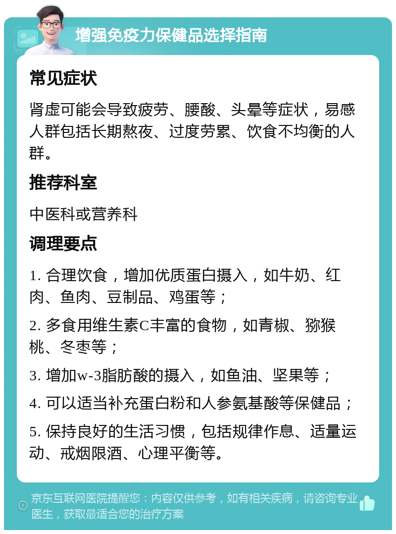 增强免疫力保健品选择指南 常见症状 肾虚可能会导致疲劳、腰酸、头晕等症状，易感人群包括长期熬夜、过度劳累、饮食不均衡的人群。 推荐科室 中医科或营养科 调理要点 1. 合理饮食，增加优质蛋白摄入，如牛奶、红肉、鱼肉、豆制品、鸡蛋等； 2. 多食用维生素C丰富的食物，如青椒、猕猴桃、冬枣等； 3. 增加w-3脂肪酸的摄入，如鱼油、坚果等； 4. 可以适当补充蛋白粉和人参氨基酸等保健品； 5. 保持良好的生活习惯，包括规律作息、适量运动、戒烟限酒、心理平衡等。