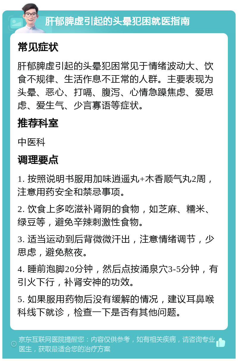 肝郁脾虚引起的头晕犯困就医指南 常见症状 肝郁脾虚引起的头晕犯困常见于情绪波动大、饮食不规律、生活作息不正常的人群。主要表现为头晕、恶心、打嗝、腹泻、心情急躁焦虑、爱思虑、爱生气、少言寡语等症状。 推荐科室 中医科 调理要点 1. 按照说明书服用加味逍遥丸+木香顺气丸2周，注意用药安全和禁忌事项。 2. 饮食上多吃滋补肾阴的食物，如芝麻、糯米、绿豆等，避免辛辣刺激性食物。 3. 适当运动到后背微微汗出，注意情绪调节，少思虑，避免熬夜。 4. 睡前泡脚20分钟，然后点按涌泉穴3-5分钟，有引火下行，补肾安神的功效。 5. 如果服用药物后没有缓解的情况，建议耳鼻喉科线下就诊，检查一下是否有其他问题。