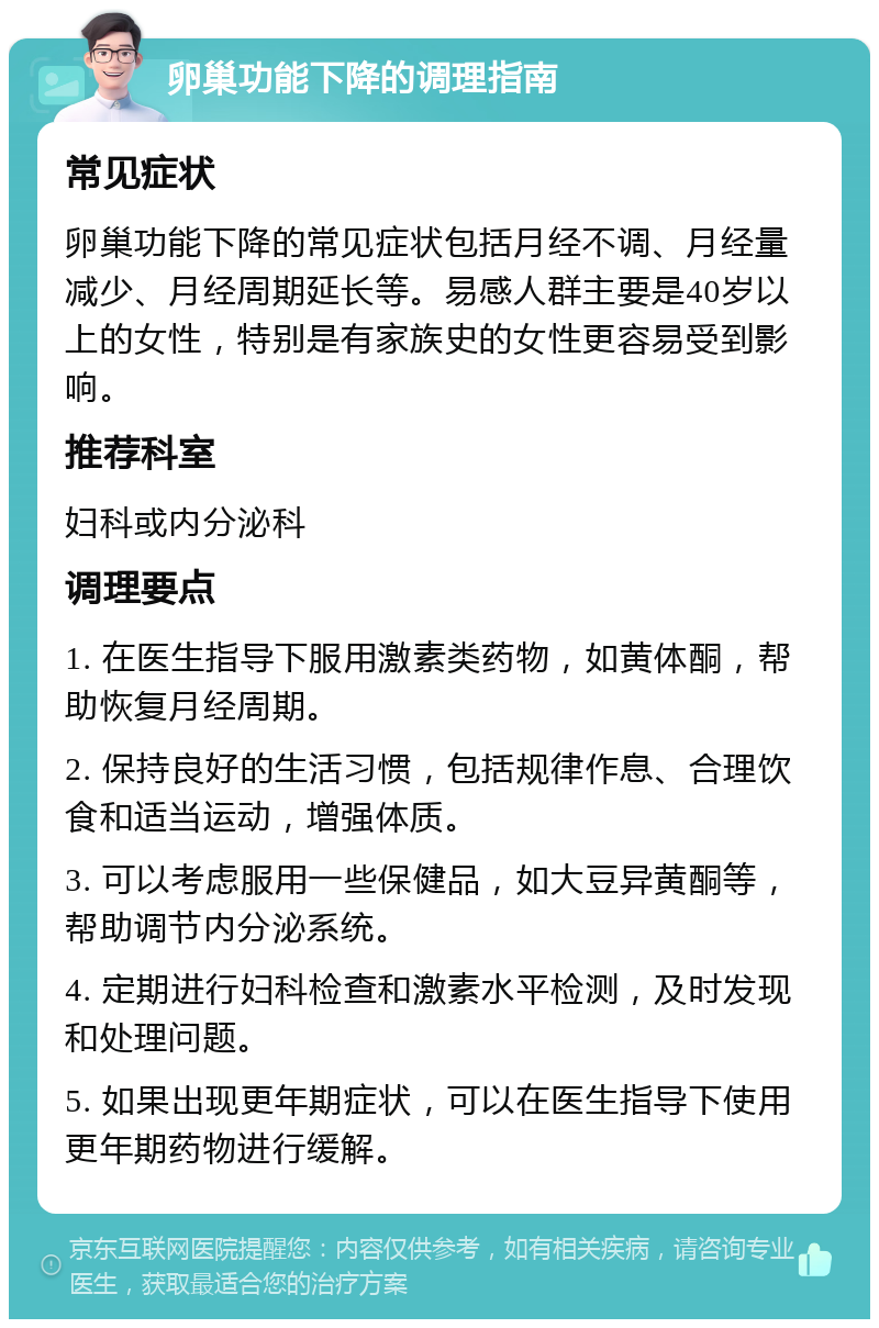 卵巢功能下降的调理指南 常见症状 卵巢功能下降的常见症状包括月经不调、月经量减少、月经周期延长等。易感人群主要是40岁以上的女性，特别是有家族史的女性更容易受到影响。 推荐科室 妇科或内分泌科 调理要点 1. 在医生指导下服用激素类药物，如黄体酮，帮助恢复月经周期。 2. 保持良好的生活习惯，包括规律作息、合理饮食和适当运动，增强体质。 3. 可以考虑服用一些保健品，如大豆异黄酮等，帮助调节内分泌系统。 4. 定期进行妇科检查和激素水平检测，及时发现和处理问题。 5. 如果出现更年期症状，可以在医生指导下使用更年期药物进行缓解。