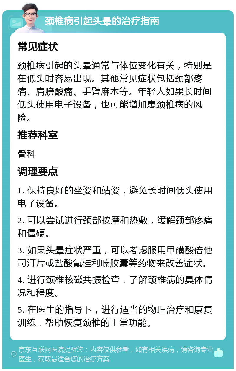 颈椎病引起头晕的治疗指南 常见症状 颈椎病引起的头晕通常与体位变化有关，特别是在低头时容易出现。其他常见症状包括颈部疼痛、肩膀酸痛、手臂麻木等。年轻人如果长时间低头使用电子设备，也可能增加患颈椎病的风险。 推荐科室 骨科 调理要点 1. 保持良好的坐姿和站姿，避免长时间低头使用电子设备。 2. 可以尝试进行颈部按摩和热敷，缓解颈部疼痛和僵硬。 3. 如果头晕症状严重，可以考虑服用甲磺酸倍他司汀片或盐酸氟桂利嗪胶囊等药物来改善症状。 4. 进行颈椎核磁共振检查，了解颈椎病的具体情况和程度。 5. 在医生的指导下，进行适当的物理治疗和康复训练，帮助恢复颈椎的正常功能。