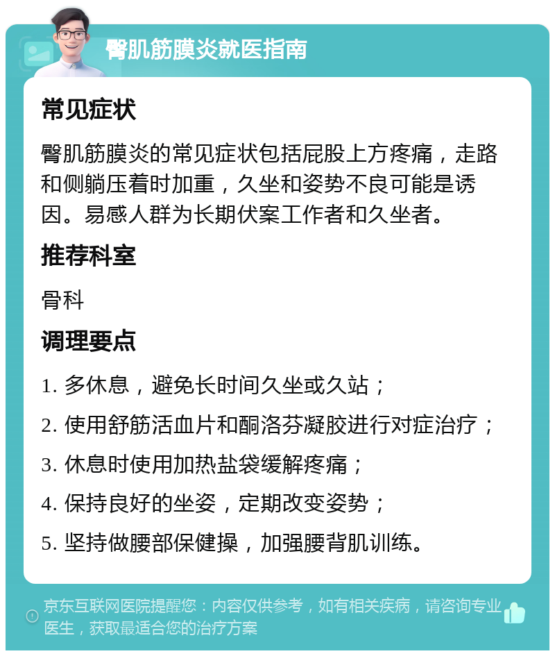 臀肌筋膜炎就医指南 常见症状 臀肌筋膜炎的常见症状包括屁股上方疼痛，走路和侧躺压着时加重，久坐和姿势不良可能是诱因。易感人群为长期伏案工作者和久坐者。 推荐科室 骨科 调理要点 1. 多休息，避免长时间久坐或久站； 2. 使用舒筋活血片和酮洛芬凝胶进行对症治疗； 3. 休息时使用加热盐袋缓解疼痛； 4. 保持良好的坐姿，定期改变姿势； 5. 坚持做腰部保健操，加强腰背肌训练。