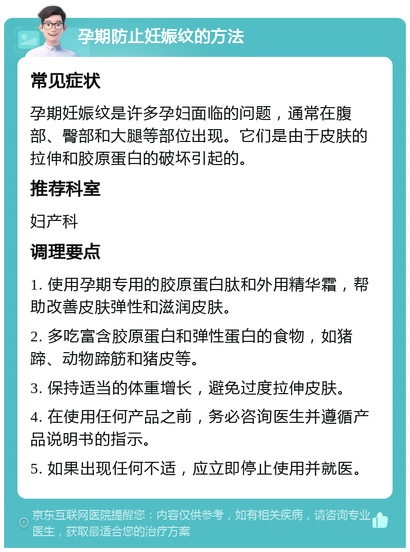 孕期防止妊娠纹的方法 常见症状 孕期妊娠纹是许多孕妇面临的问题，通常在腹部、臀部和大腿等部位出现。它们是由于皮肤的拉伸和胶原蛋白的破坏引起的。 推荐科室 妇产科 调理要点 1. 使用孕期专用的胶原蛋白肽和外用精华霜，帮助改善皮肤弹性和滋润皮肤。 2. 多吃富含胶原蛋白和弹性蛋白的食物，如猪蹄、动物蹄筋和猪皮等。 3. 保持适当的体重增长，避免过度拉伸皮肤。 4. 在使用任何产品之前，务必咨询医生并遵循产品说明书的指示。 5. 如果出现任何不适，应立即停止使用并就医。