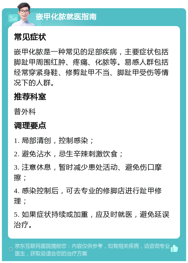 嵌甲化脓就医指南 常见症状 嵌甲化脓是一种常见的足部疾病，主要症状包括脚趾甲周围红肿、疼痛、化脓等。易感人群包括经常穿紧身鞋、修剪趾甲不当、脚趾甲受伤等情况下的人群。 推荐科室 普外科 调理要点 1. 局部清创，控制感染； 2. 避免沾水，忌生辛辣刺激饮食； 3. 注意休息，暂时减少患处活动、避免伤口摩擦； 4. 感染控制后，可去专业的修脚店进行趾甲修理； 5. 如果症状持续或加重，应及时就医，避免延误治疗。