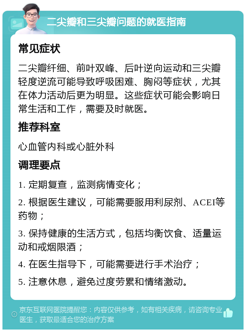 二尖瓣和三尖瓣问题的就医指南 常见症状 二尖瓣纤细、前叶双峰、后叶逆向运动和三尖瓣轻度逆流可能导致呼吸困难、胸闷等症状，尤其在体力活动后更为明显。这些症状可能会影响日常生活和工作，需要及时就医。 推荐科室 心血管内科或心脏外科 调理要点 1. 定期复查，监测病情变化； 2. 根据医生建议，可能需要服用利尿剂、ACEI等药物； 3. 保持健康的生活方式，包括均衡饮食、适量运动和戒烟限酒； 4. 在医生指导下，可能需要进行手术治疗； 5. 注意休息，避免过度劳累和情绪激动。