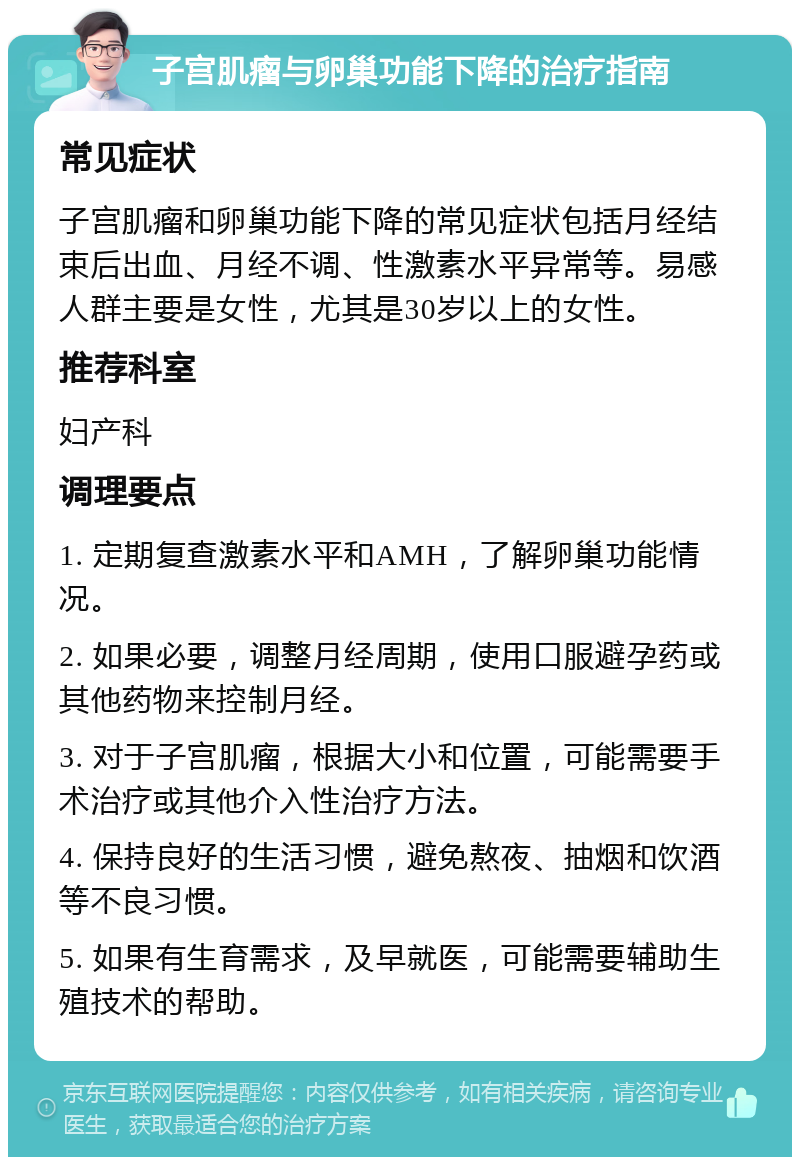 子宫肌瘤与卵巢功能下降的治疗指南 常见症状 子宫肌瘤和卵巢功能下降的常见症状包括月经结束后出血、月经不调、性激素水平异常等。易感人群主要是女性，尤其是30岁以上的女性。 推荐科室 妇产科 调理要点 1. 定期复查激素水平和AMH，了解卵巢功能情况。 2. 如果必要，调整月经周期，使用口服避孕药或其他药物来控制月经。 3. 对于子宫肌瘤，根据大小和位置，可能需要手术治疗或其他介入性治疗方法。 4. 保持良好的生活习惯，避免熬夜、抽烟和饮酒等不良习惯。 5. 如果有生育需求，及早就医，可能需要辅助生殖技术的帮助。