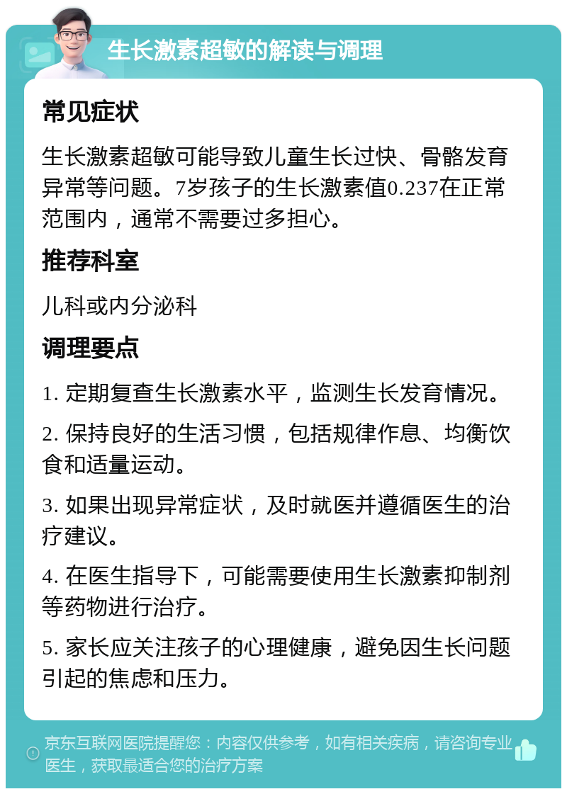 生长激素超敏的解读与调理 常见症状 生长激素超敏可能导致儿童生长过快、骨骼发育异常等问题。7岁孩子的生长激素值0.237在正常范围内，通常不需要过多担心。 推荐科室 儿科或内分泌科 调理要点 1. 定期复查生长激素水平，监测生长发育情况。 2. 保持良好的生活习惯，包括规律作息、均衡饮食和适量运动。 3. 如果出现异常症状，及时就医并遵循医生的治疗建议。 4. 在医生指导下，可能需要使用生长激素抑制剂等药物进行治疗。 5. 家长应关注孩子的心理健康，避免因生长问题引起的焦虑和压力。