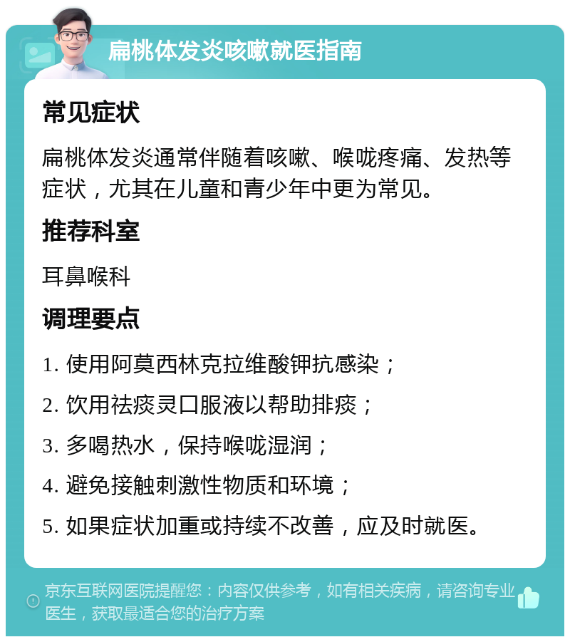 扁桃体发炎咳嗽就医指南 常见症状 扁桃体发炎通常伴随着咳嗽、喉咙疼痛、发热等症状，尤其在儿童和青少年中更为常见。 推荐科室 耳鼻喉科 调理要点 1. 使用阿莫西林克拉维酸钾抗感染； 2. 饮用祛痰灵口服液以帮助排痰； 3. 多喝热水，保持喉咙湿润； 4. 避免接触刺激性物质和环境； 5. 如果症状加重或持续不改善，应及时就医。