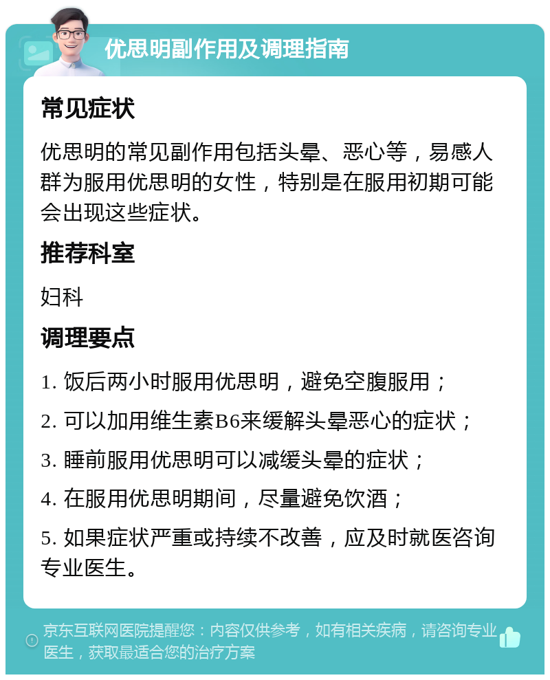 优思明副作用及调理指南 常见症状 优思明的常见副作用包括头晕、恶心等，易感人群为服用优思明的女性，特别是在服用初期可能会出现这些症状。 推荐科室 妇科 调理要点 1. 饭后两小时服用优思明，避免空腹服用； 2. 可以加用维生素B6来缓解头晕恶心的症状； 3. 睡前服用优思明可以减缓头晕的症状； 4. 在服用优思明期间，尽量避免饮酒； 5. 如果症状严重或持续不改善，应及时就医咨询专业医生。