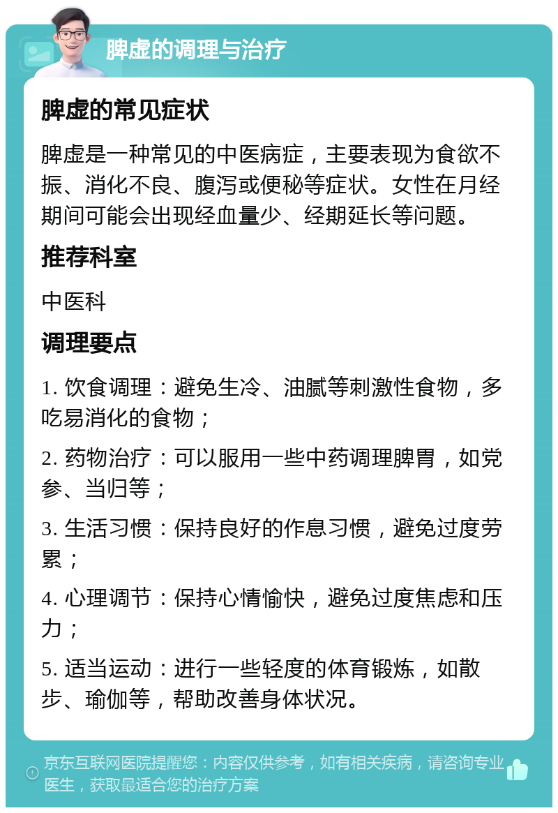 脾虚的调理与治疗 脾虚的常见症状 脾虚是一种常见的中医病症，主要表现为食欲不振、消化不良、腹泻或便秘等症状。女性在月经期间可能会出现经血量少、经期延长等问题。 推荐科室 中医科 调理要点 1. 饮食调理：避免生冷、油腻等刺激性食物，多吃易消化的食物； 2. 药物治疗：可以服用一些中药调理脾胃，如党参、当归等； 3. 生活习惯：保持良好的作息习惯，避免过度劳累； 4. 心理调节：保持心情愉快，避免过度焦虑和压力； 5. 适当运动：进行一些轻度的体育锻炼，如散步、瑜伽等，帮助改善身体状况。