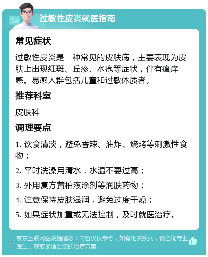 过敏性皮炎就医指南 常见症状 过敏性皮炎是一种常见的皮肤病，主要表现为皮肤上出现红斑、丘疹、水疱等症状，伴有瘙痒感。易感人群包括儿童和过敏体质者。 推荐科室 皮肤科 调理要点 1. 饮食清淡，避免香辣、油炸、烧烤等刺激性食物； 2. 平时洗澡用清水，水温不要过高； 3. 外用复方黄柏液涂剂等润肤药物； 4. 注意保持皮肤湿润，避免过度干燥； 5. 如果症状加重或无法控制，及时就医治疗。