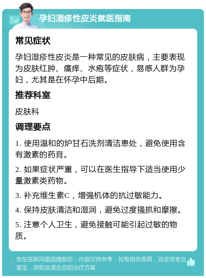 孕妇湿疹性皮炎就医指南 常见症状 孕妇湿疹性皮炎是一种常见的皮肤病，主要表现为皮肤红肿、瘙痒、水疱等症状，易感人群为孕妇，尤其是在怀孕中后期。 推荐科室 皮肤科 调理要点 1. 使用温和的炉甘石洗剂清洁患处，避免使用含有激素的药膏。 2. 如果症状严重，可以在医生指导下适当使用少量激素类药物。 3. 补充维生素C，增强机体的抗过敏能力。 4. 保持皮肤清洁和湿润，避免过度搔抓和摩擦。 5. 注意个人卫生，避免接触可能引起过敏的物质。