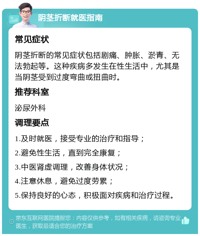 阴茎折断就医指南 常见症状 阴茎折断的常见症状包括剧痛、肿胀、淤青、无法勃起等。这种疾病多发生在性生活中，尤其是当阴茎受到过度弯曲或扭曲时。 推荐科室 泌尿外科 调理要点 1.及时就医，接受专业的治疗和指导； 2.避免性生活，直到完全康复； 3.中医肾虚调理，改善身体状况； 4.注意休息，避免过度劳累； 5.保持良好的心态，积极面对疾病和治疗过程。