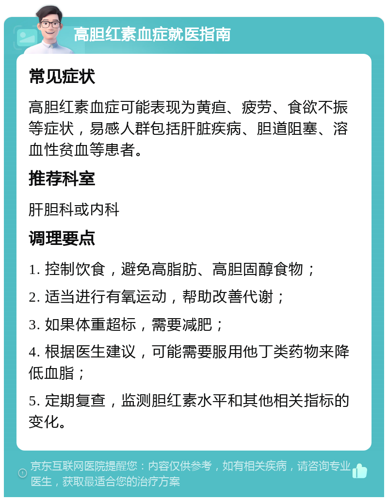 高胆红素血症就医指南 常见症状 高胆红素血症可能表现为黄疸、疲劳、食欲不振等症状，易感人群包括肝脏疾病、胆道阻塞、溶血性贫血等患者。 推荐科室 肝胆科或内科 调理要点 1. 控制饮食，避免高脂肪、高胆固醇食物； 2. 适当进行有氧运动，帮助改善代谢； 3. 如果体重超标，需要减肥； 4. 根据医生建议，可能需要服用他丁类药物来降低血脂； 5. 定期复查，监测胆红素水平和其他相关指标的变化。