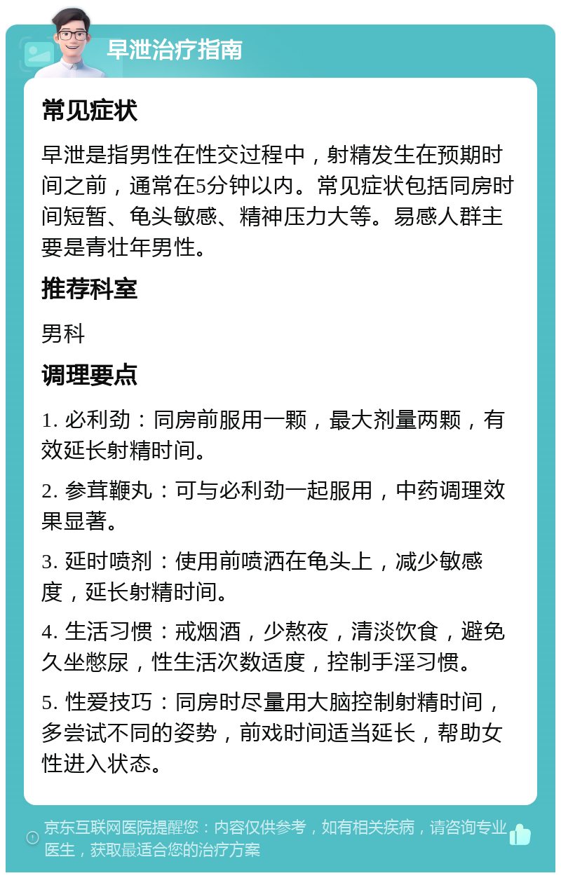 早泄治疗指南 常见症状 早泄是指男性在性交过程中，射精发生在预期时间之前，通常在5分钟以内。常见症状包括同房时间短暂、龟头敏感、精神压力大等。易感人群主要是青壮年男性。 推荐科室 男科 调理要点 1. 必利劲：同房前服用一颗，最大剂量两颗，有效延长射精时间。 2. 参茸鞭丸：可与必利劲一起服用，中药调理效果显著。 3. 延时喷剂：使用前喷洒在龟头上，减少敏感度，延长射精时间。 4. 生活习惯：戒烟酒，少熬夜，清淡饮食，避免久坐憋尿，性生活次数适度，控制手淫习惯。 5. 性爱技巧：同房时尽量用大脑控制射精时间，多尝试不同的姿势，前戏时间适当延长，帮助女性进入状态。