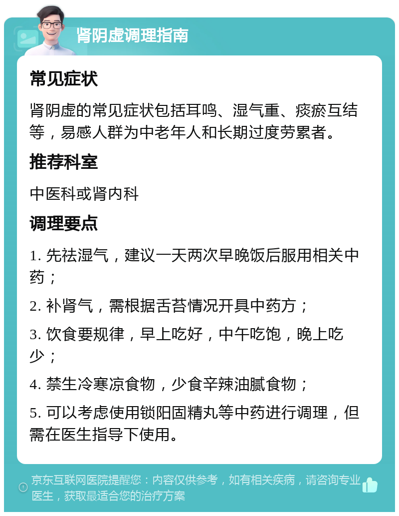 肾阴虚调理指南 常见症状 肾阴虚的常见症状包括耳鸣、湿气重、痰瘀互结等，易感人群为中老年人和长期过度劳累者。 推荐科室 中医科或肾内科 调理要点 1. 先祛湿气，建议一天两次早晚饭后服用相关中药； 2. 补肾气，需根据舌苔情况开具中药方； 3. 饮食要规律，早上吃好，中午吃饱，晚上吃少； 4. 禁生冷寒凉食物，少食辛辣油腻食物； 5. 可以考虑使用锁阳固精丸等中药进行调理，但需在医生指导下使用。