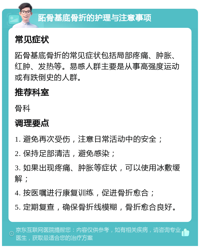 跖骨基底骨折的护理与注意事项 常见症状 跖骨基底骨折的常见症状包括局部疼痛、肿胀、红肿、发热等。易感人群主要是从事高强度运动或有跌倒史的人群。 推荐科室 骨科 调理要点 1. 避免再次受伤，注意日常活动中的安全； 2. 保持足部清洁，避免感染； 3. 如果出现疼痛、肿胀等症状，可以使用冰敷缓解； 4. 按医嘱进行康复训练，促进骨折愈合； 5. 定期复查，确保骨折线模糊，骨折愈合良好。