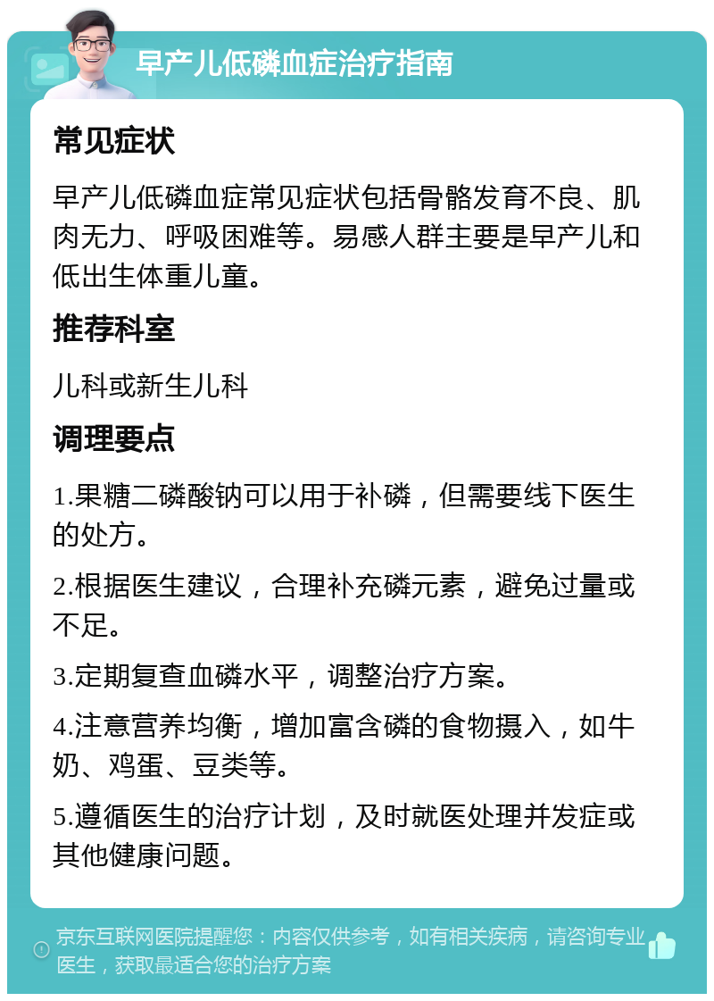 早产儿低磷血症治疗指南 常见症状 早产儿低磷血症常见症状包括骨骼发育不良、肌肉无力、呼吸困难等。易感人群主要是早产儿和低出生体重儿童。 推荐科室 儿科或新生儿科 调理要点 1.果糖二磷酸钠可以用于补磷，但需要线下医生的处方。 2.根据医生建议，合理补充磷元素，避免过量或不足。 3.定期复查血磷水平，调整治疗方案。 4.注意营养均衡，增加富含磷的食物摄入，如牛奶、鸡蛋、豆类等。 5.遵循医生的治疗计划，及时就医处理并发症或其他健康问题。