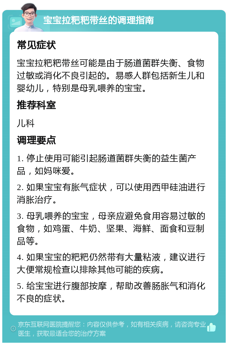 宝宝拉粑粑带丝的调理指南 常见症状 宝宝拉粑粑带丝可能是由于肠道菌群失衡、食物过敏或消化不良引起的。易感人群包括新生儿和婴幼儿，特别是母乳喂养的宝宝。 推荐科室 儿科 调理要点 1. 停止使用可能引起肠道菌群失衡的益生菌产品，如妈咪爱。 2. 如果宝宝有胀气症状，可以使用西甲硅油进行消胀治疗。 3. 母乳喂养的宝宝，母亲应避免食用容易过敏的食物，如鸡蛋、牛奶、坚果、海鲜、面食和豆制品等。 4. 如果宝宝的粑粑仍然带有大量粘液，建议进行大便常规检查以排除其他可能的疾病。 5. 给宝宝进行腹部按摩，帮助改善肠胀气和消化不良的症状。