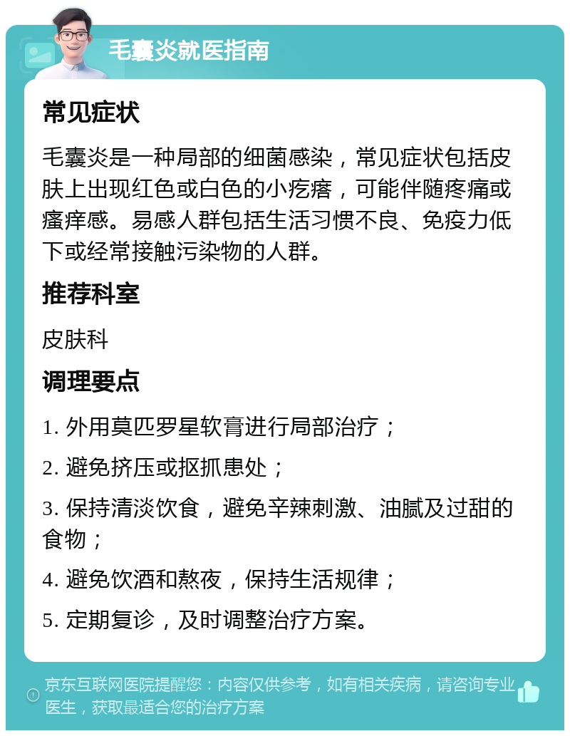 毛囊炎就医指南 常见症状 毛囊炎是一种局部的细菌感染，常见症状包括皮肤上出现红色或白色的小疙瘩，可能伴随疼痛或瘙痒感。易感人群包括生活习惯不良、免疫力低下或经常接触污染物的人群。 推荐科室 皮肤科 调理要点 1. 外用莫匹罗星软膏进行局部治疗； 2. 避免挤压或抠抓患处； 3. 保持清淡饮食，避免辛辣刺激、油腻及过甜的食物； 4. 避免饮酒和熬夜，保持生活规律； 5. 定期复诊，及时调整治疗方案。