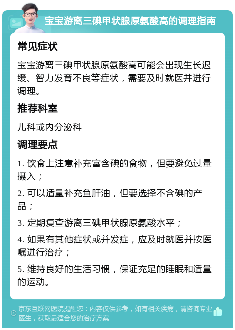 宝宝游离三碘甲状腺原氨酸高的调理指南 常见症状 宝宝游离三碘甲状腺原氨酸高可能会出现生长迟缓、智力发育不良等症状，需要及时就医并进行调理。 推荐科室 儿科或内分泌科 调理要点 1. 饮食上注意补充富含碘的食物，但要避免过量摄入； 2. 可以适量补充鱼肝油，但要选择不含碘的产品； 3. 定期复查游离三碘甲状腺原氨酸水平； 4. 如果有其他症状或并发症，应及时就医并按医嘱进行治疗； 5. 维持良好的生活习惯，保证充足的睡眠和适量的运动。