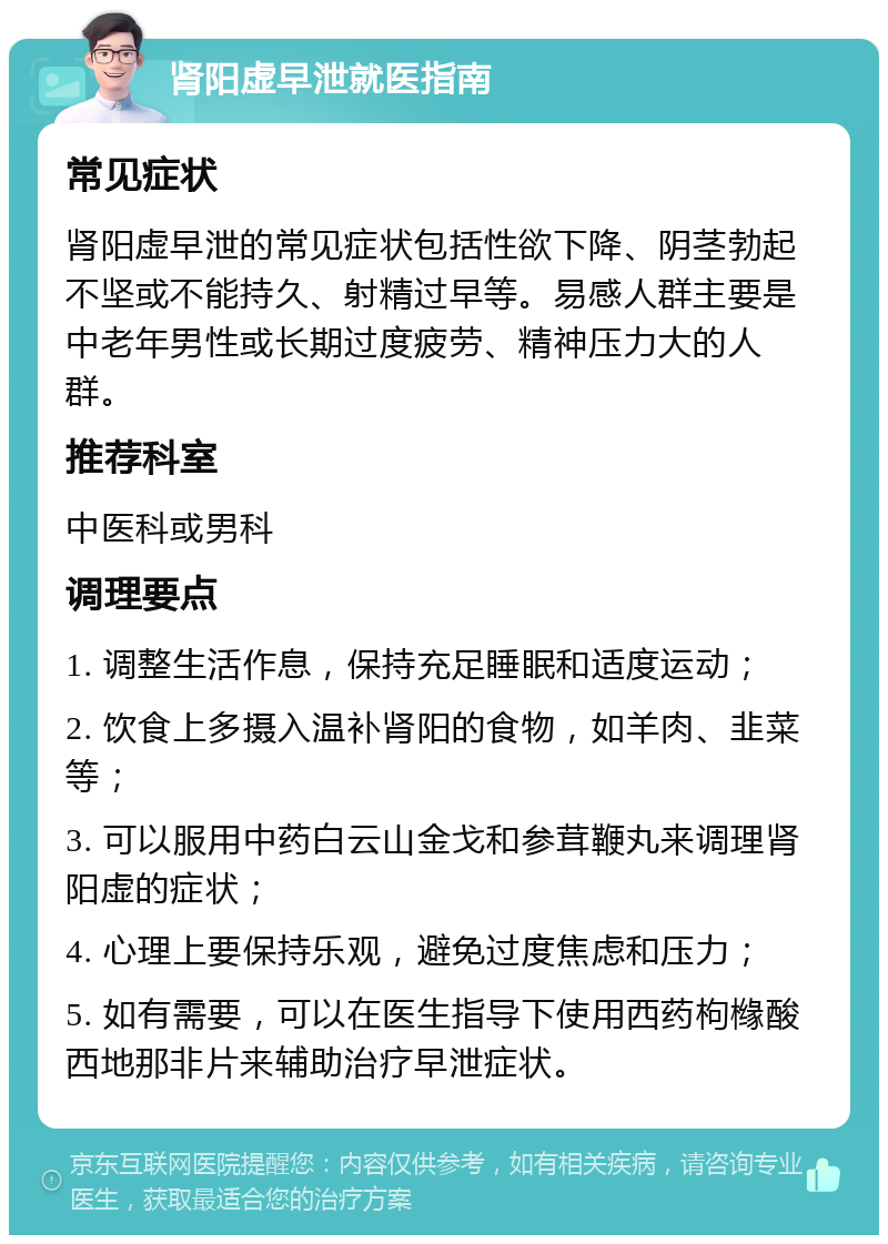 肾阳虚早泄就医指南 常见症状 肾阳虚早泄的常见症状包括性欲下降、阴茎勃起不坚或不能持久、射精过早等。易感人群主要是中老年男性或长期过度疲劳、精神压力大的人群。 推荐科室 中医科或男科 调理要点 1. 调整生活作息，保持充足睡眠和适度运动； 2. 饮食上多摄入温补肾阳的食物，如羊肉、韭菜等； 3. 可以服用中药白云山金戈和参茸鞭丸来调理肾阳虚的症状； 4. 心理上要保持乐观，避免过度焦虑和压力； 5. 如有需要，可以在医生指导下使用西药枸橼酸西地那非片来辅助治疗早泄症状。