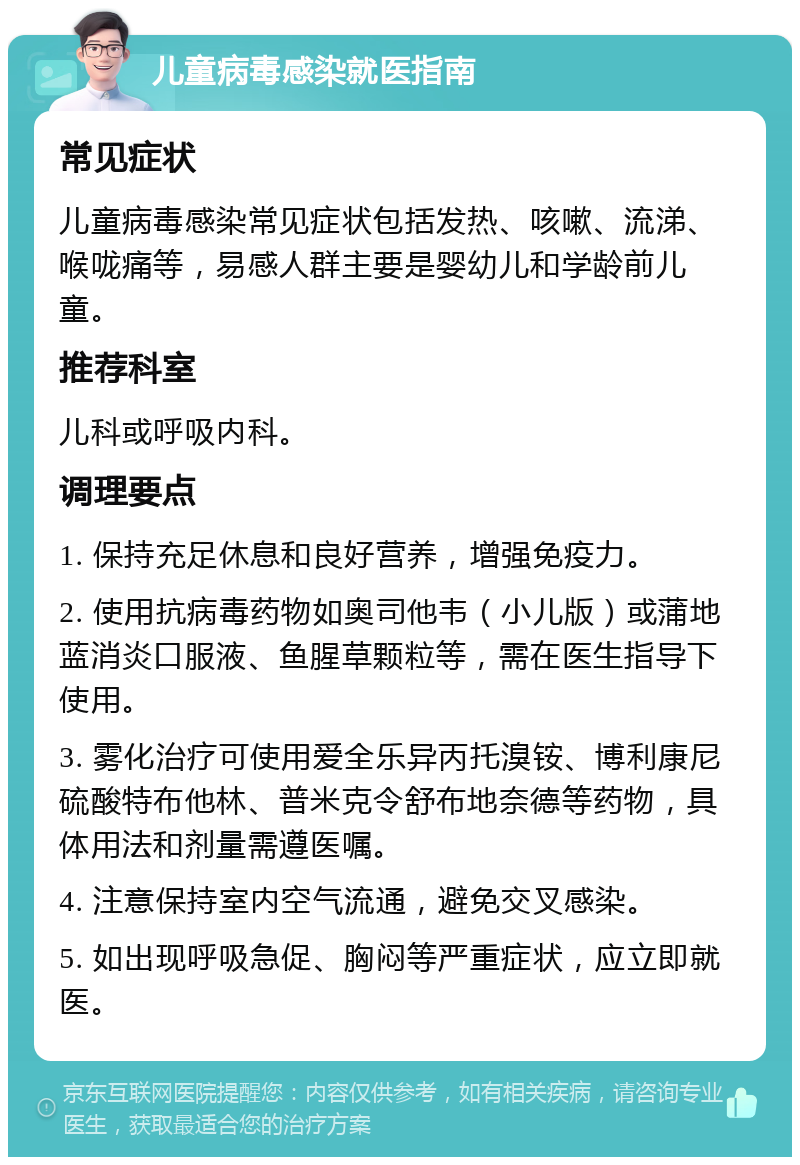 儿童病毒感染就医指南 常见症状 儿童病毒感染常见症状包括发热、咳嗽、流涕、喉咙痛等，易感人群主要是婴幼儿和学龄前儿童。 推荐科室 儿科或呼吸内科。 调理要点 1. 保持充足休息和良好营养，增强免疫力。 2. 使用抗病毒药物如奥司他韦（小儿版）或蒲地蓝消炎口服液、鱼腥草颗粒等，需在医生指导下使用。 3. 雾化治疗可使用爱全乐异丙托溴铵、博利康尼硫酸特布他林、普米克令舒布地奈德等药物，具体用法和剂量需遵医嘱。 4. 注意保持室内空气流通，避免交叉感染。 5. 如出现呼吸急促、胸闷等严重症状，应立即就医。