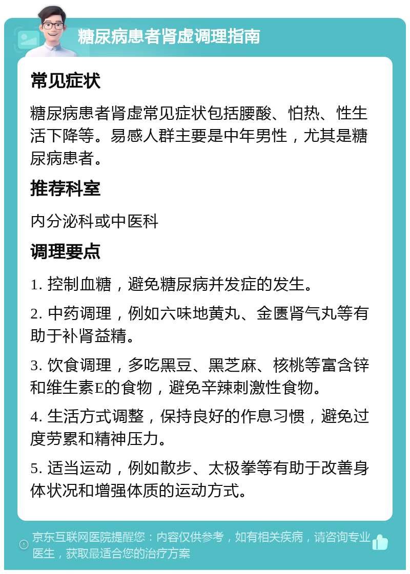 糖尿病患者肾虚调理指南 常见症状 糖尿病患者肾虚常见症状包括腰酸、怕热、性生活下降等。易感人群主要是中年男性，尤其是糖尿病患者。 推荐科室 内分泌科或中医科 调理要点 1. 控制血糖，避免糖尿病并发症的发生。 2. 中药调理，例如六味地黄丸、金匮肾气丸等有助于补肾益精。 3. 饮食调理，多吃黑豆、黑芝麻、核桃等富含锌和维生素E的食物，避免辛辣刺激性食物。 4. 生活方式调整，保持良好的作息习惯，避免过度劳累和精神压力。 5. 适当运动，例如散步、太极拳等有助于改善身体状况和增强体质的运动方式。