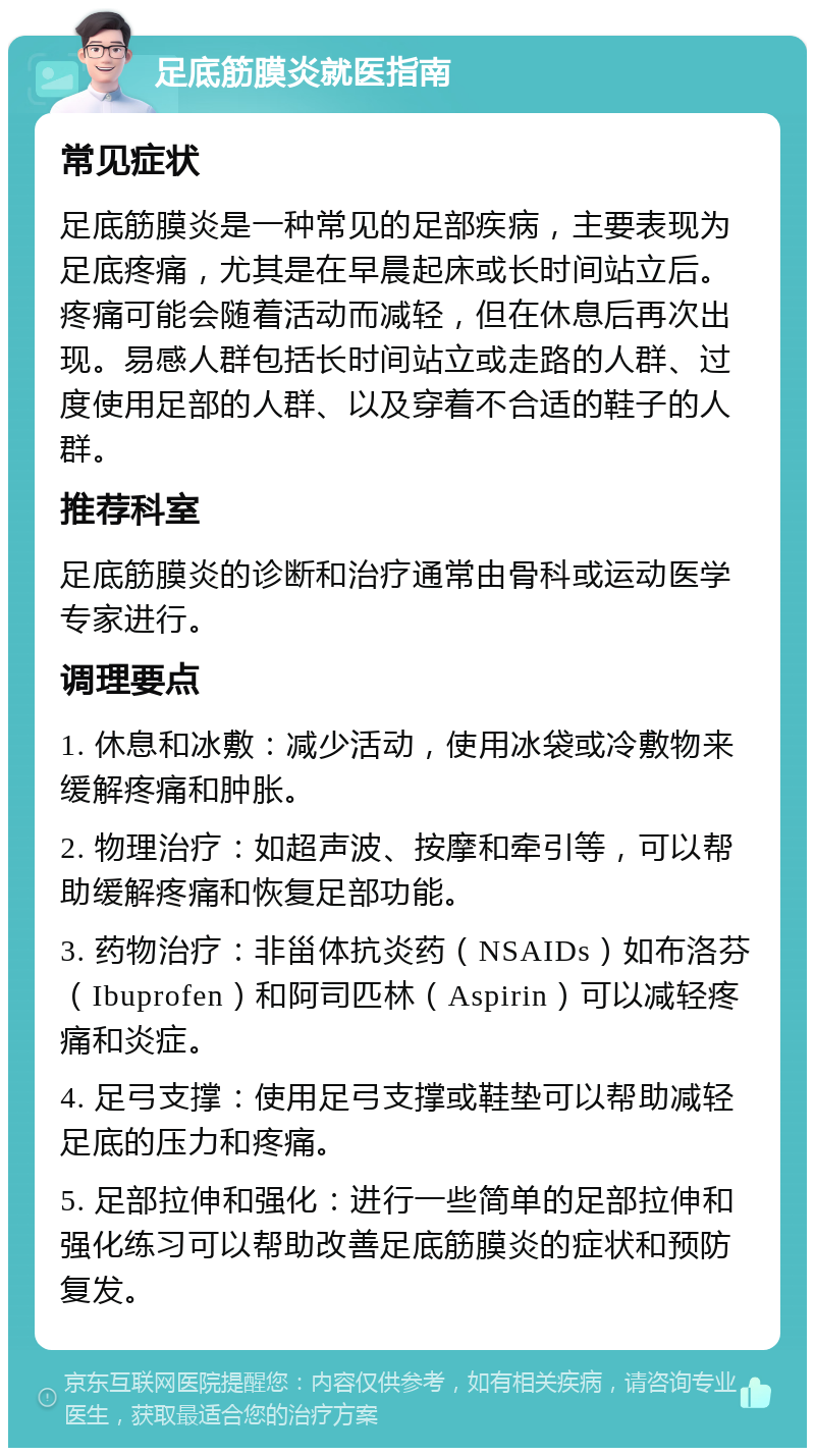 足底筋膜炎就医指南 常见症状 足底筋膜炎是一种常见的足部疾病，主要表现为足底疼痛，尤其是在早晨起床或长时间站立后。疼痛可能会随着活动而减轻，但在休息后再次出现。易感人群包括长时间站立或走路的人群、过度使用足部的人群、以及穿着不合适的鞋子的人群。 推荐科室 足底筋膜炎的诊断和治疗通常由骨科或运动医学专家进行。 调理要点 1. 休息和冰敷：减少活动，使用冰袋或冷敷物来缓解疼痛和肿胀。 2. 物理治疗：如超声波、按摩和牵引等，可以帮助缓解疼痛和恢复足部功能。 3. 药物治疗：非甾体抗炎药（NSAIDs）如布洛芬（Ibuprofen）和阿司匹林（Aspirin）可以减轻疼痛和炎症。 4. 足弓支撑：使用足弓支撑或鞋垫可以帮助减轻足底的压力和疼痛。 5. 足部拉伸和强化：进行一些简单的足部拉伸和强化练习可以帮助改善足底筋膜炎的症状和预防复发。