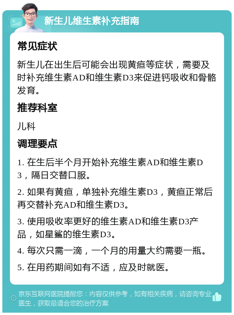 新生儿维生素补充指南 常见症状 新生儿在出生后可能会出现黄疸等症状，需要及时补充维生素AD和维生素D3来促进钙吸收和骨骼发育。 推荐科室 儿科 调理要点 1. 在生后半个月开始补充维生素AD和维生素D3，隔日交替口服。 2. 如果有黄疸，单独补充维生素D3，黄疸正常后再交替补充AD和维生素D3。 3. 使用吸收率更好的维生素AD和维生素D3产品，如星鲨的维生素D3。 4. 每次只需一滴，一个月的用量大约需要一瓶。 5. 在用药期间如有不适，应及时就医。