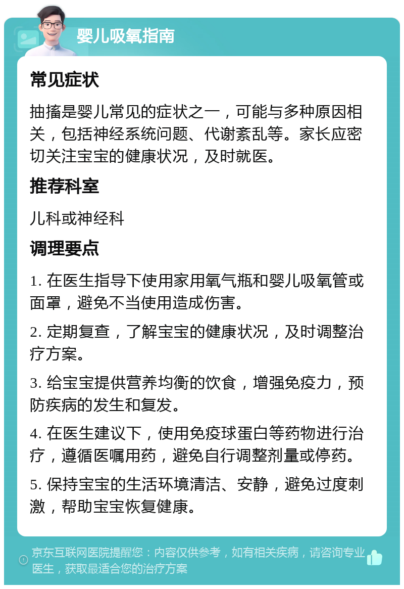 婴儿吸氧指南 常见症状 抽搐是婴儿常见的症状之一，可能与多种原因相关，包括神经系统问题、代谢紊乱等。家长应密切关注宝宝的健康状况，及时就医。 推荐科室 儿科或神经科 调理要点 1. 在医生指导下使用家用氧气瓶和婴儿吸氧管或面罩，避免不当使用造成伤害。 2. 定期复查，了解宝宝的健康状况，及时调整治疗方案。 3. 给宝宝提供营养均衡的饮食，增强免疫力，预防疾病的发生和复发。 4. 在医生建议下，使用免疫球蛋白等药物进行治疗，遵循医嘱用药，避免自行调整剂量或停药。 5. 保持宝宝的生活环境清洁、安静，避免过度刺激，帮助宝宝恢复健康。