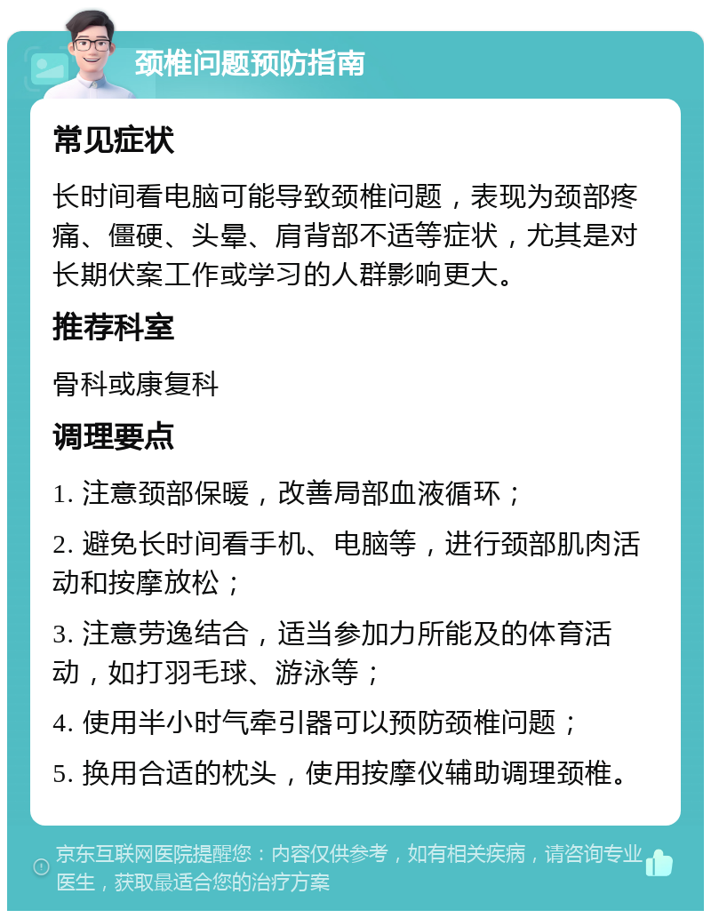 颈椎问题预防指南 常见症状 长时间看电脑可能导致颈椎问题，表现为颈部疼痛、僵硬、头晕、肩背部不适等症状，尤其是对长期伏案工作或学习的人群影响更大。 推荐科室 骨科或康复科 调理要点 1. 注意颈部保暖，改善局部血液循环； 2. 避免长时间看手机、电脑等，进行颈部肌肉活动和按摩放松； 3. 注意劳逸结合，适当参加力所能及的体育活动，如打羽毛球、游泳等； 4. 使用半小时气牵引器可以预防颈椎问题； 5. 换用合适的枕头，使用按摩仪辅助调理颈椎。